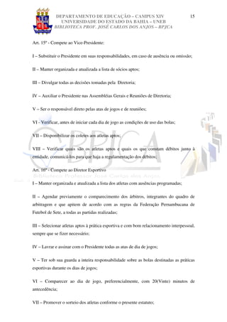 DEPARTAMENTO DE EDUCAÇÃO – CAMPUS XIV                                    15
               UNIVERSIDADE DO ESTADO DA BAHIA – UNEB
            BIBLIOTECA PROF. JOSÉ CARLOS DOS ANJOS – BPJCA


Art. 15º - Compete ao Vice-Presidente:

I – Substituir o Presidente em suas responsabilidades, em caso de ausência ou omissão;

II – Manter organizada e atualizada a lista de sócios aptos;

III – Divulgar todas as decisões tomadas pela Diretoria;

IV – Auxiliar o Presidente nas Assembléias Gerais e Reuniões de Diretoria;

V – Ser o responsável direto pelas atas de jogos e de reuniões;

VI - Verificar, antes de iniciar cada dia de jogo as condições de uso das bolas;

VII – Disponibilizar os coletes aos atletas aptos;

VIII – Verificar quais são os atletas aptos e quais os que constam débitos junto à
entidade, comunicá-los para que haja a regulamentação dos débitos;

Art. 16º - Compete ao Diretor Esportivo

I – Manter organizada e atualizada a lista dos atletas com ausências programadas;

II – Agendar previamente o comparecimento dos árbitros, integrantes do quadro de
arbitragem e que apitem de acordo com as regras da Federação Pernambucana de
Futebol de Sete, a todas as partidas realizadas;

III – Selecionar atletas aptos à prática esportiva e com bom relacionamento interpessoal,
sempre que se fizer necessário;

IV – Lavrar e assinar com o Presidente todas as atas de dia de jogos;

V – Ter sob sua guarda a inteira responsabilidade sobre as bolas destinadas as práticas
esportivas durante os dias de jogos;

VI – Comparecer ao dia de jogo, preferencialmente, com 20(Vinte) minutos de
antecedência;

VII – Promover o sorteio dos atletas conforme o presente estatuto;
 