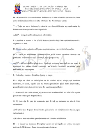 DEPARTAMENTO DE EDUCAÇÃO – CAMPUS XIV                                  17
               UNIVERSIDADE DO ESTADO DA BAHIA – UNEB
            BIBLIOTECA PROF. JOSÉ CARLOS DOS ANJOS – BPJCA


IV – Comunicar a todos os membros da Diretoria as datas e horários das reuniões, bem
como comunicar aos sócios as datas e horários das Assembléias Gerais;

V – Todas as novas informações deverão ser disponibilizadas ao coordenador de
informática assim que estiverem disponíveis;

Art 20º - Compete ao Coordenador de Informática

I – Atualizar e manter o site oficial desta sociedade (http://www.peladeiros.com.br),
disponível na web;

II – Promover inovações tecnológicas, quanto ao design e acesso às informações;

III – Todas as informações, disponibilizadas pelos demais membros deverão ser
publicadas no site oficial desta sociedade, logo que possível;

Art 21º - A Comissão Disciplinar tem a função de assessorar a entidade no que tange à
disciplina dos atletas, sendo constituída por 03(três) membros, escolhidos pelo
Presidente, e a ela compete:

I – Estimular e manter a disciplina durante os jogos;

II – Julgar os casos de indisciplina ou má conduta social, sempre que entender
necessário, ou ainda, aqueles que lhe foram apresentados pelas partes interessadas,
podendo atribuir ao atleta infrator uma das seguintes penalidades:

1 ) Advetência nos casos em que julgar necessário, sendo avaliada sua reincidência para
posteriores imposições de penalidade;

2) 01 (um) dia de jogo de suspensão, que deverá ser cumprido no dia de jogo
subseqüente;

3) 02 (dois) dias de jogos de suspensão, que deverão ser cumpridos nos dias de jogos
subseqüentes;

4) Exclusão desta sociedade, principalmente em casos de reincidência;

III – O parecer da Comissão Disciplinar deverá ser divulgado aos sócios, no prazo
máximo de 72(Setenta e Duas) horas após sua solicitação;
 