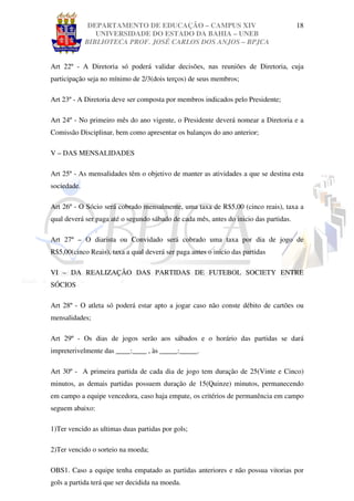 DEPARTAMENTO DE EDUCAÇÃO – CAMPUS XIV                                    18
                UNIVERSIDADE DO ESTADO DA BAHIA – UNEB
             BIBLIOTECA PROF. JOSÉ CARLOS DOS ANJOS – BPJCA


Art 22º - A Diretoria só poderá validar decisões, nas reuniões de Diretoria, cuja
participação seja no mínimo de 2/3(dois terços) de seus membros;

Art 23º - A Diretoria deve ser composta por membros indicados pelo Presidente;

Art 24º - No primeiro mês do ano vigente, o Presidente deverá nomear a Diretoria e a
Comissão Disciplinar, bem como apresentar os balanços do ano anterior;

V – DAS MENSALIDADES

Art 25º - As mensalidades têm o objetivo de manter as atividades a que se destina esta
sociedade.

Art 26º - O Sócio será cobrado mensalmente, uma taxa de R$5,00 (cinco reais), taxa a
qual deverá ser paga até o segundo sábado de cada mês, antes do inicio das partidas.

Art 27º – O diarista ou Convidado será cobrado uma taxa por dia de jogo de
R$5,00(cinco Reais), taxa a qual deverá ser paga antes o inicio das partidas

VI – DA REALIZAÇÂO DAS PARTIDAS DE FUTEBOL SOCIETY ENTRE
SÓCIOS

Art 28º - O atleta só poderá estar apto a jogar caso não conste débito de cartões ou
mensalidades;

Art 29º - Os dias de jogos serão aos sábados e o horário das partidas se dará
impreterivelmente das ____:____ , às _____:_____.

Art 30º - A primeira partida de cada dia de jogo tem duração de 25(Vinte e Cinco)
minutos, as demais partidas possuem duração de 15(Quinze) minutos, permanecendo
em campo a equipe vencedora, caso haja empate, os critérios de permanência em campo
seguem abaixo:

1)Ter vencido as ultimas duas partidas por gols;

2)Ter vencido o sorteio na moeda;

OBS1. Caso a equipe tenha empatado as partidas anteriores e não possua vitorias por
gols a partida terá que ser decidida na moeda.
 