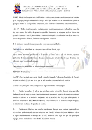 DEPARTAMENTO DE EDUCAÇÃO – CAMPUS XIV                                       19
               UNIVERSIDADE DO ESTADO DA BAHIA – UNEB
            BIBLIOTECA PROF. JOSÉ CARLOS DOS ANJOS – BPJCA


OBS2. Não é estritamente necessário que a equipe vença duas partidas consecutivas por
gols,a equipe para permanecer em campo, terá que ter vencido no mínimo duas partidas
por gols dentre as suas partidas anteriores, caso contrário será feito o sorteio na moeda.

Art 31º - Todos os atletas aptos participam do sorteio das equipes, realizado a cada dia
de jogo, antes do início da primeira partida, formando as equipes, após o inicio da
primeira partida a inscrição obedece a ordem de chegada. A ordem de inscrição antes do
inicio da primeira partida, obedece aos seguintes critérios:

I) O atleta ser mensalista e estar em dia com suas mensalidades.

2) O atleta tem prioridade se compareceu ao último dia de jogo;

3) O atleta não tem prioridade se é novato, o atleta deixa de ser novato, quando
participar de mais de 2(dois) dias de jogos, ou seja, no terceiro dia de jogo do atleta ele
não será mais considerado novato ;

5) O atleta não prioridade se for diarista ou convidado

6) Ordem de chagada;

Art 32º - Será acatada a regra de futsal, estabelecida pela Federação Brasileira de Futsal,
vigente no dia do jogo, nos itens que se referem à regulamentação da partida.

Art 33º - As punições extra-campo estão regulamentadas como segue:

1.     Cartão vermelho: O atleta que receber cartão vermelho durante uma partida,
independente do motivo, estará automaticamente suspenso a partir do momento em que
receber o cartão, e se manterá suspenso até o próximo dia de jogo subseqüente, e
multado no valor de R$ 5,00(Cinco Reais), caso o atleta não se retire do campo de jogo,
o mesmo será excluído do quadro de sócios.

2.     Cartão azul: O atleta que receber cartão azul durante uma partida, independente
do motivo, será automaticamente suspenso por 2(dois) minutos de jogo, podendo voltar
a jogar anteriormente ao tempo de 2(Dois) minutos caso haja um gol de quaisquer
equipe, e será multado no valor de R$ 3,00 (Três Reais).
 