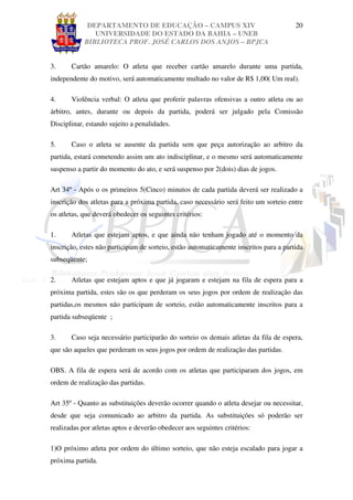 DEPARTAMENTO DE EDUCAÇÃO – CAMPUS XIV                                     20
               UNIVERSIDADE DO ESTADO DA BAHIA – UNEB
            BIBLIOTECA PROF. JOSÉ CARLOS DOS ANJOS – BPJCA


3.     Cartão amarelo: O atleta que receber cartão amarelo durante uma partida,
independente do motivo, será automaticamente multado no valor de R$ 1,00( Um real).

4.     Violência verbal: O atleta que proferir palavras ofensivas a outro atleta ou ao
árbitro, antes, durante ou depois da partida, poderá ser julgado pela Comissão
Disciplinar, estando sujeito a penalidades.

5.     Caso o atleta se ausente da partida sem que peça autorização ao arbitro da
partida, estará cometendo assim um ato indisciplinar, e o mesmo será automaticamente
suspenso a partir do momento do ato, e será suspenso por 2(dois) dias de jogos.

Art 34º - Após o os primeiros 5(Cinco) minutos de cada partida deverá ser realizado a
inscrição dos atletas para a próxima partida, caso necessário será feito um sorteio entre
os atletas, que deverá obedecer os seguintes critérios:

1.     Atletas que estejam aptos, e que ainda não tenham jogado até o momento da
inscrição, estes não participam de sorteio, estão automaticamente inscritos para a partida
subseqüente;

2.     Atletas que estejam aptos e que já jogaram e estejam na fila de espera para a
próxima partida, estes são os que perderam os seus jogos por ordem de realização das
partidas,os mesmos não participam de sorteio, estão automaticamente inscritos para a
partida subseqüente ;

3.     Caso seja necessário participarão do sorteio os demais atletas da fila de espera,
que são aqueles que perderam os seus jogos por ordem de realização das partidas.

OBS. A fila de espera será de acordo com os atletas que participaram dos jogos, em
ordem de realização das partidas.

Art 35º - Quanto as substituições deverão ocorrer quando o atleta desejar ou necessitar,
desde que seja comunicado ao arbitro da partida. As substituições só poderão ser
realizadas por atletas aptos e deverão obedecer aos seguintes critérios:

1)O próximo atleta por ordem do último sorteio, que não esteja escalado para jogar a
próxima partida.
 