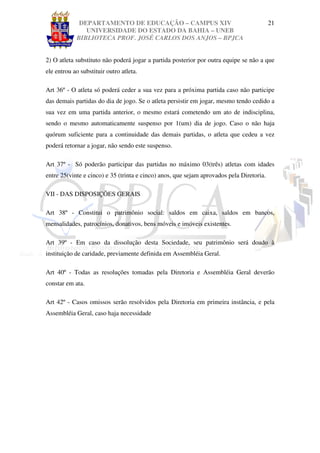 DEPARTAMENTO DE EDUCAÇÃO – CAMPUS XIV                                        21
               UNIVERSIDADE DO ESTADO DA BAHIA – UNEB
            BIBLIOTECA PROF. JOSÉ CARLOS DOS ANJOS – BPJCA


2) O atleta substituto não poderá jogar a partida posterior por outra equipe se não a que
ele entrou ao substituir outro atleta.

Art 36º - O atleta só poderá ceder a sua vez para a próxima partida caso não participe
das demais partidas do dia de jogo. Se o atleta persistir em jogar, mesmo tendo cedido a
sua vez em uma partida anterior, o mesmo estará cometendo um ato de indisciplina,
sendo o mesmo automaticamente suspenso por 1(um) dia de jogo. Caso o não haja
quórum suficiente para a continuidade das demais partidas, o atleta que cedeu a vez
poderá retornar a jogar, não sendo este suspenso.

Art 37º - Só poderão participar das partidas no máximo 03(três) atletas com idades
entre 25(vinte e cinco) e 35 (trinta e cinco) anos, que sejam aprovados pela Diretoria.

VII - DAS DISPOSIÇÕES GERAIS

Art 38º - Constitui o patrimônio social: saldos em caixa, saldos em bancos,
mensalidades, patrocínios, donativos, bens móveis e imóveis existentes.

Art 39º - Em caso da dissolução desta Sociedade, seu patrimônio será doado à
instituição de caridade, previamente definida em Assembléia Geral.

Art 40º - Todas as resoluções tomadas pela Diretoria e Assembléia Geral deverão
constar em ata.

Art 42º - Casos omissos serão resolvidos pela Diretoria em primeira instância, e pela
Assembléia Geral, caso haja necessidade
 