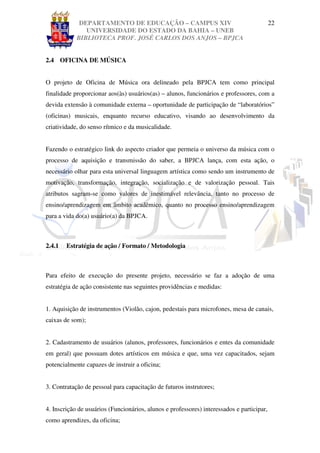 DEPARTAMENTO DE EDUCAÇÃO – CAMPUS XIV                                         22
               UNIVERSIDADE DO ESTADO DA BAHIA – UNEB
            BIBLIOTECA PROF. JOSÉ CARLOS DOS ANJOS – BPJCA


2.4 OFICINA DE MÚSICA


O projeto de Oficina de Música ora delineado pela BPJCA tem como principal
finalidade proporcionar aos(às) usuários(as) – alunos, funcionários e professores, com a
devida extensão à comunidade externa – oportunidade de participação de “laboratórios”
(oficinas) musicais, enquanto recurso educativo, visando ao desenvolvimento da
criatividade, do senso rítmico e da musicalidade.


Fazendo o estratégico link do aspecto criador que permeia o universo da música com o
processo de aquisição e transmissão do saber, a BPJCA lança, com esta ação, o
necessário olhar para esta universal linguagem artística como sendo um instrumento de
motivação, transformação, integração, socialização e de valorização pessoal. Tais
atributos sagram-se como valores de inestimável relevância, tanto no processo de
ensino/aprendizagem em âmbito acadêmico, quanto no processo ensino/aprendizagem
para a vida do(a) usuário(a) da BPJCA.



2.4.1   Estratégia de ação / Formato / Metodologia



Para efeito de execução do presente projeto, necessário se faz a adoção de uma
estratégia de ação consistente nas seguintes providências e medidas:


1. Aquisição de instrumentos (Violão, cajon, pedestais para microfones, mesa de canais,
caixas de som);


2. Cadastramento de usuários (alunos, professores, funcionários e entes da comunidade
em geral) que possuam dotes artísticos em música e que, uma vez capacitados, sejam
potencialmente capazes de instruir a oficina;


3. Contratação de pessoal para capacitação de futuros instrutores;


4. Inscrição de usuários (Funcionários, alunos e professores) interessados e participar,
como aprendizes, da oficina;
 