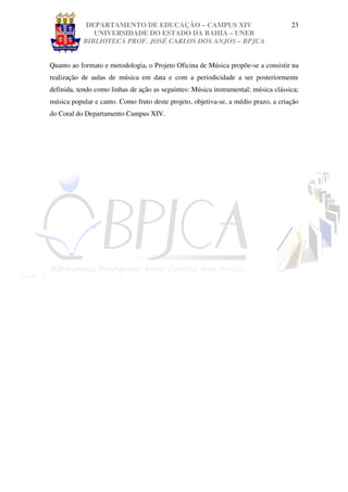 DEPARTAMENTO DE EDUCAÇÃO – CAMPUS XIV                                   23
              UNIVERSIDADE DO ESTADO DA BAHIA – UNEB
           BIBLIOTECA PROF. JOSÉ CARLOS DOS ANJOS – BPJCA


Quanto ao formato e metodologia, o Projeto Oficina de Música propõe-se a consistir na
realização de aulas de música em data e com a periodicidade a ser posteriormente
definida, tendo como linhas de ação as seguintes: Música instrumental; música clássica;
música popular e canto. Como fruto deste projeto, objetiva-se, a médio prazo, a criação
do Coral do Departamento Campus XIV.
 