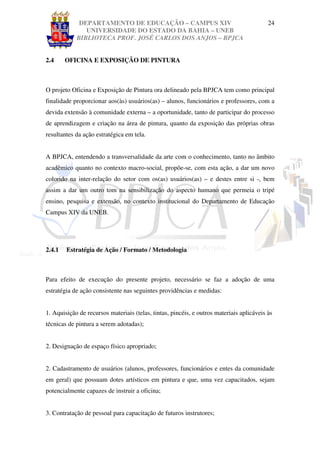 DEPARTAMENTO DE EDUCAÇÃO – CAMPUS XIV                                        24
               UNIVERSIDADE DO ESTADO DA BAHIA – UNEB
            BIBLIOTECA PROF. JOSÉ CARLOS DOS ANJOS – BPJCA


2.4     OFICINA E EXPOSIÇÃO DE PINTURA



O projeto Oficina e Exposição de Pintura ora delineado pela BPJCA tem como principal
finalidade proporcionar aos(às) usuários(as) – alunos, funcionários e professores, com a
devida extensão à comunidade externa – a oportunidade, tanto de participar do processo
de aprendizagem e criação na área de pintura, quanto da exposição das próprias obras
resultantes da ação estratégica em tela.


A BPJCA, entendendo a transversalidade da arte com o conhecimento, tanto no âmbito
acadêmico quanto no contexto macro-social, propõe-se, com esta ação, a dar um novo
colorido na inter-relação do setor com os(as) usuários(as) – e destes entre si -, bem
assim a dar um outro tom na sensibilização do aspecto humano que permeia o tripé
ensino, pesquisa e extensão, no contexto institucional do Departamento de Educação
Campus XIV da UNEB.




2.4.1   Estratégia de Ação / Formato / Metodologia



Para efeito de execução do presente projeto, necessário se faz a adoção de uma
estratégia de ação consistente nas seguintes providências e medidas:


1. Aquisição de recursos materiais (telas, tintas, pincéis, e outros materiais aplicáveis às
técnicas de pintura a serem adotadas);


2. Designação de espaço físico apropriado;


2. Cadastramento de usuários (alunos, professores, funcionários e entes da comunidade
em geral) que possuam dotes artísticos em pintura e que, uma vez capacitados, sejam
potencialmente capazes de instruir a oficina;


3. Contratação de pessoal para capacitação de futuros instrutores;
 