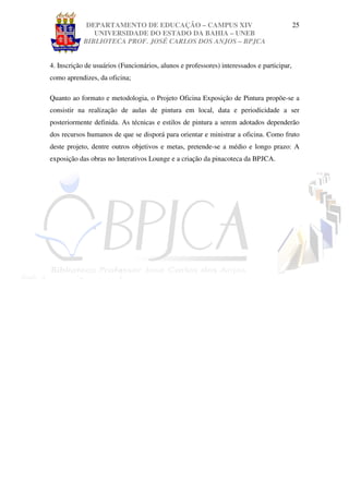 DEPARTAMENTO DE EDUCAÇÃO – CAMPUS XIV                                         25
               UNIVERSIDADE DO ESTADO DA BAHIA – UNEB
            BIBLIOTECA PROF. JOSÉ CARLOS DOS ANJOS – BPJCA


4. Inscrição de usuários (Funcionários, alunos e professores) interessados e participar,
como aprendizes, da oficina;

Quanto ao formato e metodologia, o Projeto Oficina Exposição de Pintura propõe-se a
consistir na realização de aulas de pintura em local, data e periodicidade a ser
posteriormente definida. As técnicas e estilos de pintura a serem adotados dependerão
dos recursos humanos de que se disporá para orientar e ministrar a oficina. Como fruto
deste projeto, dentre outros objetivos e metas, pretende-se a médio e longo prazo: A
exposição das obras no Interativos Lounge e a criação da pinacoteca da BPJCA.
 