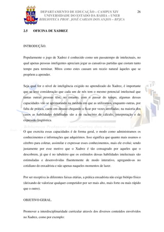 DEPARTAMENTO DE EDUCAÇÃO – CAMPUS XIV                                        26
               UNIVERSIDADE DO ESTADO DA BAHIA – UNEB
            BIBLIOTECA PROF. JOSÉ CARLOS DOS ANJOS – BPJCA


2.5    OFICINA DE XADREZ



INTRODUÇÃO.


Popularmente o jogo de Xadrez é conhecido como um passatempo de intelectuais, no
qual apenas pessoas inteligentes apreciam jogar as cansativas partidas que custam tanto
tempo para terminar. Mitos como estes causam um receio natural àqueles que se
propõem a aprender.


Seja qual for o nível de inteligência exigido no aprendizado do Xadrez, é importante
que se leve consideração que cada um de nós tem o mesmo potencial intelectual que
tantas outras pessoas têm, no entanto, com o passar do tempo, algumas dessas
capacidades vão se aprimorando na medida em que as utilizamos, enquanto outras, por
falta de prática, caem em desuso chegando a ficar por vezes atrofiadas; na maioria dos
casos as habilidades debilitadas são a de raciocínio de cálculo, interpretação e de
expressão lingüística.


O que exercita essas capacidades é de forma geral, o modo como administramos os
conhecimentos e informações que adquirimos. Isso significa que quanto mais usamos o
cérebro para coletar, assimilar e expressar esses conhecimentos, mais ele evolui; sendo
justamente por esse motivo que o Xadrez é tão consagrado por aqueles que o
descobrem, já que é no tabuleiro que os estímulos dessas habilidades intelectuais são
estimuladas e desenvolvidas fluentemente de modo interativo, agregando-as no
cotidiano do enxadrista e não apenas naqueles momentos de lazer.


Por ser receptiva às diferentes faixas etárias, a prática enxadrista não exige biótipo físico
(deixando de valorizar qualquer competidor por ser mais alto, mais forte ou mais rápido
que o outro).


OBJETIVO GERAL.


Promover a interdisciplinaridade curricular através dos diversos conteúdos envolvidos
no Xadrez, como por exemplo:
 