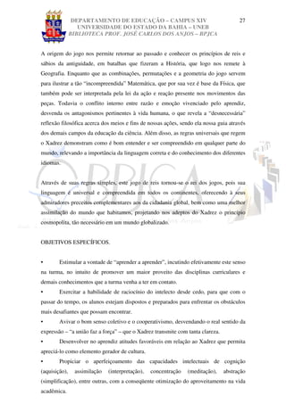 DEPARTAMENTO DE EDUCAÇÃO – CAMPUS XIV                                 27
                  UNIVERSIDADE DO ESTADO DA BAHIA – UNEB
               BIBLIOTECA PROF. JOSÉ CARLOS DOS ANJOS – BPJCA


A origem do jogo nos permite retornar ao passado e conhecer os princípios de reis e
sábios da antiguidade, em batalhas que fizeram a História, que logo nos remete à
Geografia. Enquanto que as combinações, permutações e a geometria do jogo servem
para ilustrar a tão “incompreendida” Matemática, que por sua vez é base da Física, que
também pode ser interpretada pela lei da ação e reação presente nos movimentos das
peças. Todavia o conflito interno entre razão e emoção vivenciado pelo aprendiz,
desvenda os antagonismos pertinentes à vida humana, o que revela a “desnecessária”
reflexão filosófica acerca dos meios e fins de nossas ações, sendo ela nossa guia através
dos demais campos da educação da ciência. Além disso, as regras universais que regem
o Xadrez demonstram como é bom entender e ser compreendido em qualquer parte do
mundo, relevando a importância da linguagem correta e do conhecimento dos diferentes
idiomas.


Através de suas regras simples, este jogo de reis tornou-se o rei dos jogos, pois sua
linguagem é universal e compreendida em todos os continentes, oferecendo à seus
admiradores preceitos complementares aos da cidadania global, bem como uma melhor
assimilação do mundo que habitamos, projetando nos adeptos do Xadrez o princípio
cosmopolita, tão necessário em um mundo globalizado.


OBJETIVOS ESPECÍFICOS.


•       Estimular a vontade de “aprender a aprender”, incutindo efetivamente este senso
na turma, no intuito de promover um maior proveito das disciplinas curriculares e
demais conhecimentos que a turma venha a ter em contato.
•       Exercitar a habilidade de raciocínio do intelecto desde cedo, para que com o
passar do tempo, os alunos estejam dispostos e preparados para enfrentar os obstáculos
mais desafiantes que possam encontrar.
•       Avivar o bom senso coletivo e o cooperativismo, desvendando o real sentido da
expressão – “a união faz a força” – que o Xadrez transmite com tanta clareza.
•       Desenvolver no aprendiz atitudes favoráveis em relação ao Xadrez que permita
apreciá-lo como elemento gerador de cultura.
•       Propiciar o aperfeiçoamento das capacidades intelectuais de cognição
(aquisição),    assimilação   (interpretação),   concentração   (meditação),    abstração
(simplificação), entre outras, com a conseqüente otimização do aproveitamento na vida
acadêmica.
 