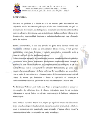 DEPARTAMENTO DE EDUCAÇÃO – CAMPUS XIV                                  28
               UNIVERSIDADE DO ESTADO DA BAHIA – UNEB
            BIBLIOTECA PROF. JOSÉ CARLOS DOS ANJOS – BPJCA


JUSTIFICATIVA.


Educação de qualidade é o direito de todo ser humano, pois isso constitui uma
importante missão de cidadania pela qual inclino meus conhecimentos em prol da
concretização desse direito, auxiliado por este instrumento ancestral de conhecimento e
também pelo corpo docente que acata a disciplina do Xadrez com benevolência, a fim
de desenvolver na comunidade Unebiana as qualidades fundamentais para a formação
social dos mesmos.


Sendo a Universidade, o local que proverá boa parte desse alicerce cultural que
futuramente sustentará o corpo de conhecimentos dessas pessoas, é vital que tais
ensinamentos sejam bem dispostos e bastante aproveitados, assegurando assim a
elevação espiritual, moral e social dessas pessoas.
Se bem instruídos a respeito do conhecimento humano, pautado na cidadania global ou
cosmopolita, esses futuros profissionais naturalmente estabelecerão laços fraternos e
harmoniosos com o meio onde vivem, por compreenderam que fazem parte de um todo
maior; elevando o nível sócio-cultural dos habitantes desta comarca, que como tantas
outras, sofre com a defasagem e deflação intelectual dos seus cidadãos, que acomodados
com os meios de entretenimento e cultura propostos, são involuntariamente agregados à
cultura de massa, que inferioriza e limita a capacidade da população e
conseqüentemente da cidade, que usufrui de todo seu corpo apenas a mão de obra.


Na Biblioteca Professor José Carlos dos Anjos o principal propósito é atender as
necessidades dos diferentes tipos de alunos, pretendendo dessa forma implantar
efetivamente o jogo de Xadrez em oficinas como um meio de facilitar e enriquecer a
aprendizagem.


Dessa linha de raciocínio derivou esse projeto que espera ser levado em consideração
como uma eficiente proposta educacional, na qual a principal ferramenta é o tabuleiro,
sendo o instrutor um mero incentivador à auto-cognição, o “pensar sobre o pensar” a
partir das mais variadas circunstâncias que a vida possa impor.
 