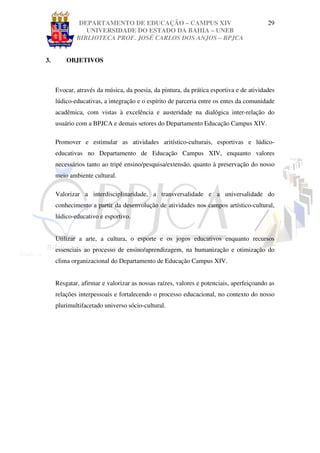 DEPARTAMENTO DE EDUCAÇÃO – CAMPUS XIV                                     29
                UNIVERSIDADE DO ESTADO DA BAHIA – UNEB
             BIBLIOTECA PROF. JOSÉ CARLOS DOS ANJOS – BPJCA


3.       OBJETIVOS



     Evocar, através da música, da poesia, da pintura, da prática esportiva e de atividades
     lúdico-educativas, a integração e o espírito de parceria entre os entes da comunidade
     acadêmica, com vistas à excelência e austeridade na dialógica inter-relação do
     usuário com a BPJCA e demais setores do Departamento Educação Campus XIV.

     Promover e estimular as atividades aritístico-culturais, esportivas e lúdico-
     educativas no Departamento de Educação Campus XIV, enquanto valores
     necessários tanto ao tripé ensino/pesquisa/extensão, quanto à preservação do nosso
     meio ambiente cultural.

     Valorizar a interdisciplinaridade, a transversalidade e a universalidade do
     conhecimento a partir da desenvolução de atividades nos campos artístico-cultural,
     lúdico-educativo e esportivo.


     Utilizar a arte, a cultura, o esporte e os jogos educativos enquanto recursos
     essenciais ao processo de ensino/aprendizagem, na humanização e otimização do
     clima organizacional do Departamento de Educação Campus XIV.


     Resgatar, afirmar e valorizar as nossas raízes, valores e potenciais, aperfeiçoando as
     relações interpessoais e fortalecendo o processo educacional, no contexto do nosso
     plurimultifacetado universo sócio-cultural.
 