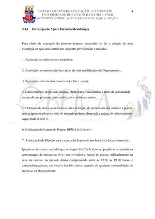 DEPARTAMENTO DE EDUCAÇÃO – CAMPUS XIV                                      4
               UNIVERSIDADE DO ESTADO DA BAHIA – UNEB
            BIBLIOTECA PROF. JOSÉ CARLOS DOS ANJOS – BPJCA


2.1.1   Estratégia de Ação / Formato/Metodologia



Para efeito de execução do presente projeto, necessário se faz a adoção de uma
estratégia de ação consistente nas seguintes providências e medidas:


1. Aquisição de pedestal para microfone;


2. Aquisição ou manutenção das caixas de som amplificadas do Departamento;


3. Aquisição instrumentos musicais (Violão e cajon);


4. Cadastramento de pessoas (alunos, professores, funcionários e entes da comunidade
em geral) que possuam dotes artísticos em música e poesia;


5. Definição de uma escala mensal com a definição de nomes/data dos músicos e poetas
que se apresentarão por conta do presente projeto, observada a ordem do cadastramento
a que alude o item 3;


6. Confecção do Banner do Projeto BPJCA In Concert;


7. Autorização da Direção para a execução do projeto nos horários e locais propostos.

Quanto ao formato e metodologia, o Projeto BPJCA In Concert propõe-se a consistir na
apresentação de música ao vivo (voz e violão) e recital de poesia, ordinariamente na
área da cantina, no período diário compreendido entre às 17:30 às 19:00 horas, e
extraordinariamente, em local e horário outros, quando de qualquer eventualidade de
interesse do Departamento.
 