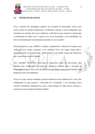 DEPARTAMENTO DE EDUCAÇÃO – CAMPUS XIV                                  5
              UNIVERSIDADE DO ESTADO DA BAHIA – UNEB
           BIBLIOTECA PROF. JOSÉ CARLOS DOS ANJOS – BPJCA


2.2    INTERATIVOS LOUGE



Com o advento dos paradigmas próprios da sociedade da informação, assim como
setores outros do mundo institucional, as bibliotecas passam a inovar adequando suas
estruturas aos reclames das novas tendências, sobretudo no que concerne à equalização
e combinação do saber com os aspectos das novas tecnologias e da comodidade, em
favor da eficientização do atendimento prestado aos seus usuários.


Nesta perspectiva, é que a BPJCA se dispõe a implementar o Interativos Lounge como
sendo um novo espaço integrado à sua realidade física; um espaço impar para o
desenvolvimento da leitura/estudo, diferenciando-se do padrão antigo das bibliotecas
que a maioria das pessoas conhece.


Este “cantinho” da BPJCA, observadas as específicas regras de convivência, será
utilizado para visualização de programas educativos voltados para o processo de
ensino/aprendizagem, bem como dos DVD’s de que dispõe o nosso ainda modesto, mas
promissor acervo de multimeios.


Com essa visão, estamos mudando o perfil de biblioteca como ambiente frio e sem vida,
notadamente no que respeita à valorização do “aconchego” e da tecnologia como
variáveis atualmente indispensáveis para a desenvolução do tripé ensino, pesquisa e
extensão da Universidade do Estado da Bahia.
 