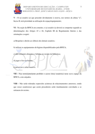 DEPARTAMENTO DE EDUCAÇÃO – CAMPUS XIV                               7
               UNIVERSIDADE DO ESTADO DA BAHIA – UNEB
            BIBLIOTECA PROF. JOSÉ CARLOS DOS ANJOS – BPJCA


V – O (a) usuário (a) que proceder devidamente à reserva, nos termos da alínea “a”,
Inciso II, terá prioridade na utilização do espaço/equipamento;


VI - Na seção da BPJCA em comento, o (a) usuário (a) deverá se comportar segundo as
determinações dos Artigos 43 e 44, Capítulo III do Regulamento Interno e das
orientações a seguir:


a) Respeitar o direito ao silêncio dos demais usuários;


b) utilizar os equipamentos de higiene disponibilizados pela BPJCA;


c) não consumir alimentos e bebidas no recinto da biblioteca;


d) jogar o lixo na lixeira;


e) preservar e zelar o acervo.


VII – Fica terminantemente proibido o acesso do(a) usuário(a) neste novo espaço da
BPJCA, com calçados.


VIII – Não serão toleradas expressões acintosas de relacionamentos amorosos, sendo
que os(as) usuários(as) que assim procederem serão imediatamente convidados a se
retirarem do recinto.
 