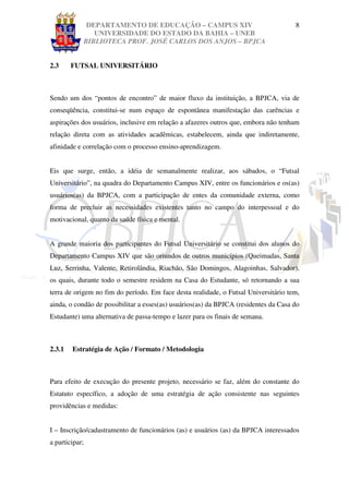 DEPARTAMENTO DE EDUCAÇÃO – CAMPUS XIV                                    8
               UNIVERSIDADE DO ESTADO DA BAHIA – UNEB
            BIBLIOTECA PROF. JOSÉ CARLOS DOS ANJOS – BPJCA


2.3     FUTSAL UNIVERSITÁRIO



Sendo um dos “pontos de encontro” de maior fluxo da instituição, a BPJCA, via de
conseqüência, constitui-se num espaço de espontânea manifestação das carências e
aspirações dos usuários, inclusive em relação a afazeres outros que, embora não tenham
relação direta com as atividades acadêmicas, estabelecem, ainda que indiretamente,
afinidade e correlação com o processo ensino-aprendizagem.


Eis que surge, então, a idéia de semanalmente realizar, aos sábados, o “Futsal
Universitário”, na quadra do Departamento Campus XIV, entre os funcionários e os(as)
usuários(as) da BPJCA, com a participação de entes da comunidade externa, como
forma de precluir as necessidades existentes tanto no campo do interpessoal e do
motivacional, quanto da saúde física e mental.


A grande maioria dos participantes do Futsal Universitário se constitui dos alunos do
Departamento Campus XIV que são oriundos de outros municípios (Queimadas, Santa
Luz, Serrinha, Valente, Retirolândia, Riachão, São Domingos, Alagoinhas, Salvador),
os quais, durante todo o semestre residem na Casa do Estudante, só retornando a sua
terra de origem no fim do período. Em face desta realidade, o Futsal Universitário tem,
ainda, o condão de possibilitar a esses(as) usuários(as) da BPJCA (residentes da Casa do
Estudante) uma alternativa de passa-tempo e lazer para os finais de semana.



2.3.1   Estratégia de Ação / Formato / Metodologia



Para efeito de execução do presente projeto, necessário se faz, além do constante do
Estatuto específico, a adoção de uma estratégia de ação consistente nas seguintes
providências e medidas:


I – Inscrição/cadastramento de funcionários (as) e usuários (as) da BPJCA interessados
a participar;
 