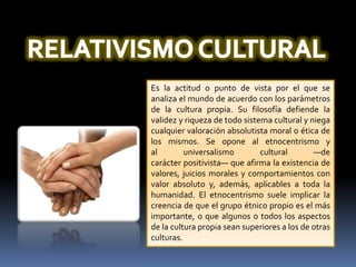 RELATIVISMO CULTURALEs la actitud o punto de vista por el que se analiza el mundo de acuerdo con los parámetros de la cultura propia. Su filosofía defiende la validez y riqueza de todo sistema cultural y niega cualquier valoración absolutista moral o ética de los mismos. Se opone al etnocentrismo y al universalismo cultural —de carácter positivista— que afirma la existencia de valores, juicios morales y comportamientos con valor absoluto y, además, aplicables a toda la humanidad. El etnocentrismo suele implicar la creencia de que el grupo étnico propio es el más importante, o que algunos o todos los aspectos de la cultura propia sean superiores a los de otras culturas.