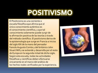 POSITIVISMOEl Positivismo es una corriente o escuela filosófica que afirma que el único conocimiento auténtico es el conocimiento científico, y que tal conocimiento solamente puede surgir de la afirmación positiva de las teorías a través del método científico. El positivismo deriva de la epistemología que surge en Francia a inicios del siglo XIX de la mano del pensador francés Augusto Comte y del británico John Stuart Mill y se extiende y desarrolla por el resto de Europa en la segunda mitad de dicho siglo. Según esta escuela, todas las actividades filosóficas y científicas deben efectuarse únicamente en el marco del análisis de los hechos reales verificados por la experiencia.