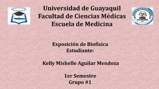 Universidad de Guayaquil
Facultad de Ciencias Médicas
Escuela de Medicina
Exposición de Biofísica
Estudiante:
Kelly Mishelle Aguilar Mendoza
1er Semestre
Grupo #1
 