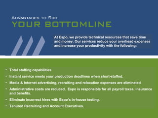 Total staffing capabilities Instant service meets your production deadlines when short-staffed. Media & Internet advertising, recruiting and relocation expenses are eliminated Administrative costs are reduced.  Espo is responsible for all payroll taxes, insurance and benefits. Eliminate incorrect hires with Espo’s in-house testing. Tenured Recruiting and Account Executives. At Espo, we provide technical resources that save time and money. Our services reduce your overhead expenses and increase your productivity with the following:  