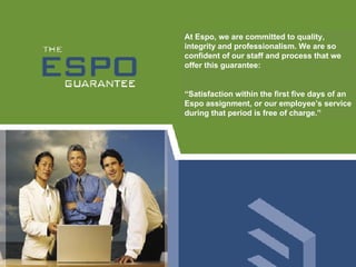 At Espo, we are committed to quality, integrity and professionalism. We are so confident of our staff and process that we offer this guarantee:  “ Satisfaction within the first five days of an Espo assignment, or our employee’s service during that period is free of charge.”  