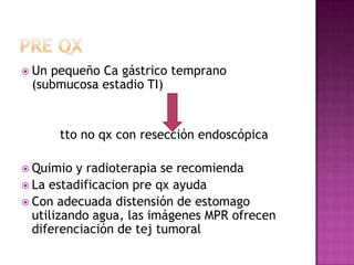  Unpequeño Ca gástrico temprano
 (submucosa estadio TI)


       tto no qx con resección endoscópica

 Quimio  y radioterapia se recomienda
 La estadificacion pre qx ayuda
 Con adecuada distensión de estomago
  utilizando agua, las imágenes MPR ofrecen
  diferenciación de tej tumoral
 