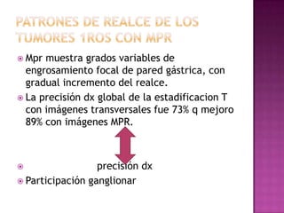  Mpr muestra grados variables de
  engrosamiento focal de pared gástrica, con
  gradual incremento del realce.
 La precisión dx global de la estadificacion T
  con imágenes transversales fue 73% q mejoro
  89% con imágenes MPR.



                 precisión dx
 Participación ganglionar
 