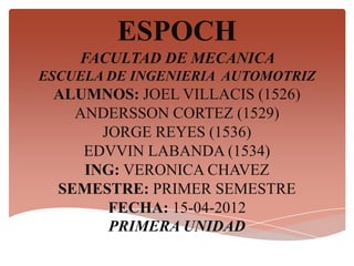 ESPOCH
    FACULTAD DE MECANICA
ESCUELA DE INGENIERIA AUTOMOTRIZ
 ALUMNOS: JOEL VILLACIS (1526)
   ANDERSSON CORTEZ (1529)
      JORGE REYES (1536)
    EDVVIN LABANDA (1534)
    ING: VERONICA CHAVEZ
 SEMESTRE: PRIMER SEMESTRE
       FECHA: 15-04-2012
       PRIMERA UNIDAD
 