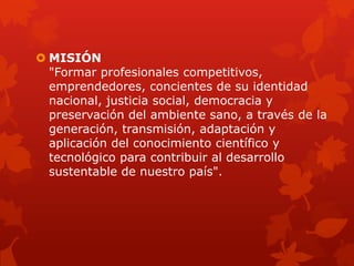  MISIÓN
"Formar profesionales competitivos,
emprendedores, concientes de su identidad
nacional, justicia social, democracia y
preservación del ambiente sano, a través de la
generación, transmisión, adaptación y
aplicación del conocimiento científico y
tecnológico para contribuir al desarrollo
sustentable de nuestro país".
 