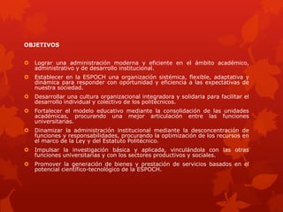 OBJETIVOS
 Lograr una administración moderna y eficiente en el ámbito académico,
administrativo y de desarrollo institucional.
 Establecer en la ESPOCH una organización sistémica, flexible, adaptativa y
dinámica para responder con oportunidad y eficiencia a las expectativas de
nuestra sociedad.
 Desarrollar una cultura organizacional integradora y solidaria para facilitar el
desarrollo individual y colectivo de los politécnicos.
 Fortalecer el modelo educativo mediante la consolidación de las unidades
académicas, procurando una mejor articulación entre las funciones
universitarias.
 Dinamizar la administración institucional mediante la desconcentración de
funciones y responsabilidades, procurando la optimización de los recursos en
el marco de la Ley y del Estatuto Politécnico.
 Impulsar la investigación básica y aplicada, vinculándola con las otras
funciones universitarias y con los sectores productivos y sociales.
 Promover la generación de bienes y prestación de servicios basados en el
potencial científico-tecnológico de la ESPOCH.
 