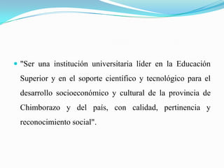  "Ser una institución universitaria líder en la Educación
Superior y en el soporte científico y tecnológico para el
desarrollo socioeconómico y cultural de la provincia de
Chimborazo y del país, con calidad, pertinencia y
reconocimiento social".
 