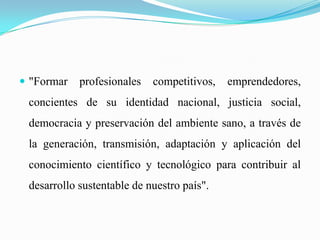  "Formar profesionales competitivos, emprendedores,
concientes de su identidad nacional, justicia social,
democracia y preservación del ambiente sano, a través de
la generación, transmisión, adaptación y aplicación del
conocimiento científico y tecnológico para contribuir al
desarrollo sustentable de nuestro país".
 