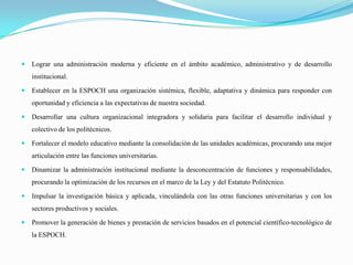  Lograr una administración moderna y eficiente en el ámbito académico, administrativo y de desarrollo
institucional.
 Establecer en la ESPOCH una organización sistémica, flexible, adaptativa y dinámica para responder con
oportunidad y eficiencia a las expectativas de nuestra sociedad.
 Desarrollar una cultura organizacional integradora y solidaria para facilitar el desarrollo individual y
colectivo de los politécnicos.
 Fortalecer el modelo educativo mediante la consolidación de las unidades académicas, procurando una mejor
articulación entre las funciones universitarias.
 Dinamizar la administración institucional mediante la desconcentración de funciones y responsabilidades,
procurando la optimización de los recursos en el marco de la Ley y del Estatuto Politécnico.
 Impulsar la investigación básica y aplicada, vinculándola con las otras funciones universitarias y con los
sectores productivos y sociales.
 Promover la generación de bienes y prestación de servicios basados en el potencial científico-tecnológico de
la ESPOCH.
 