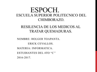 ESPOCH.
NOMBRE: HOLGER TOAPANTA.
ERICK CEVALLOS.
MATERIA: INFORMATICA.
ESTUDIANTES DEL 4TO “C’’
2016-2017.
RESILENCIA DE LOS MEDICOS AL
TRATAR QUEMADURAS.
ESCUELA SUPERIOR POLITECNICO DEL
CHIMBORAZO.
 