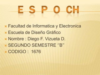 E  S  P  O  CH Facultad de Informatica y Electronica Escuela de Diseño Gráfico  Nombre : Diego F. Vizueta D. SEGUNDO SEMESTRE ‘’B’’ CODIGO :  1676 