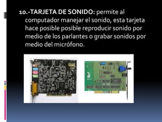 10.-TARJETA DE SONIDO: permite al
  computador manejar el sonido, esta tarjeta
  hace posible posible reproducir sonido por
  medio de los parlantes o grabar sonidos por
  medio del micrófono.
 