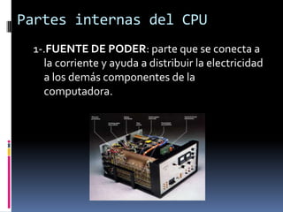 Partes internas del CPU
 1-.FUENTE DE PODER: parte que se conecta a
   la corriente y ayuda a distribuir la electricidad
   a los demás componentes de la
   computadora.
 