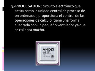 3.-PROCESADOR: circuito electrónico que
   actúa como la unidad central de proceso de
   un ordenador, proporciona el control de las
   operaciones de calculo, tiene una forma
   cuadrada con un pequeño ventilador ya que
   se calienta mucho.
 