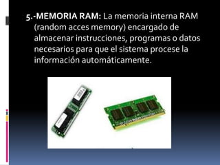 5.-MEMORIA RAM: La memoria interna RAM
  (random acces memory) encargado de
  almacenar instrucciones, programas o datos
  necesarios para que el sistema procese la
  información automáticamente.
 