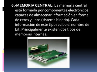 6.-MEMORIA CENTRAL: La memoria central
  está formada por componentes electrónicos
  capaces de almacenar información en forma
  de ceros y unos (sistema binario). Cada
  información de este tipo recibe el nombre de
  bit. Principalmente existen dos tipos de
  memorias internas:
 