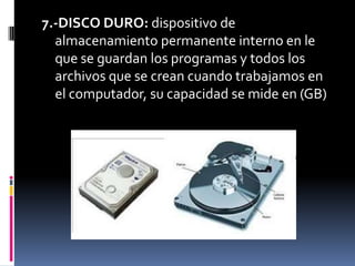 7.-DISCO DURO: dispositivo de
  almacenamiento permanente interno en le
  que se guardan los programas y todos los
  archivos que se crean cuando trabajamos en
  el computador, su capacidad se mide en (GB)
 