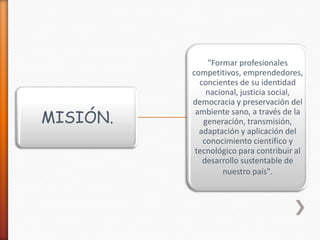 MISIÓN.

"Formar profesionales
competitivos, emprendedores,
concientes de su identidad
nacional, justicia social,
democracia y preservación del
ambiente sano, a través de la
generación, transmisión,
adaptación y aplicación del
conocimiento científico y
tecnológico para contribuir al
desarrollo sustentable de
nuestro país".

 
