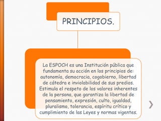 PRINCIPIOS.

La ESPOCH es una Institución pública que
fundamenta su acción en los principios de:
autonomía, democracia, cogobierno, libertad
de cátedra e inviolabilidad de sus predios.
Estimula el respeto de los valores inherentes
de la persona, que garantiza la libertad de
pensamiento, expresión, culto, igualdad,
pluralismo, tolerancia, espíritu crítico y
cumplimiento de las Leyes y normas vigentes.

 