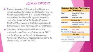 ¿Qué es ESPOCH?
 Escuela Superior Politécnica de Chimborazo
esta ubicada en la Ciudad de Riobamba en la Av.
Panamericana Sur km. 1 ½ .Es una institución
ecuatoriana de educación superior, con sede
central en la ciudad de Riobamba-Ecuador.
Desde 2012 pertenece a la Red Ecuatoriana de
Universidades para Investigación y Postgrados.
 Creada el 18 de abril de 1969. Inicia sus
actividades académicas el 2 de mayo de 1972
con las Escuelas de Ingeniería Zootécnica,
Nutrición y Dietética e Ingeniería Mecánica. Se
inaugura el 3 de abril de 1972.
 