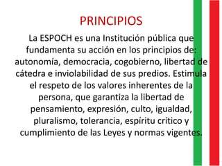 PRINCIPIOS
La ESPOCH es una Institución pública que
fundamenta su acción en los principios de:
autonomía, democracia, cogobierno, libertad de
cátedra e inviolabilidad de sus predios. Estimula
el respeto de los valores inherentes de la
persona, que garantiza la libertad de
pensamiento, expresión, culto, igualdad,
pluralismo, tolerancia, espíritu crítico y
cumplimiento de las Leyes y normas vigentes.
 