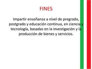 FINES
Impartir enseñanza a nivel de pregrado,
postgrado y educación continua, en ciencia y
tecnología, basadas en la investigación y la
producción de bienes y servicios.
 