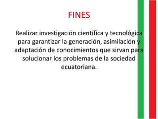 FINES
Realizar investigación científica y tecnológica
para garantizar la generación, asimilación y
adaptación de conocimientos que sirvan para
solucionar los problemas de la sociedad
ecuatoriana.
 