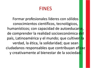FINES
Formar profesionales líderes con sólidos
conocimientos científicos, tecnológicos,
humanísticos; con capacidad de autoeducarse,
de comprender la realidad socioeconómica del
país, Latinoamérica y el mundo; que cultiven la
verdad, la ética, la solidaridad; que sean
ciudadanos responsables que contribuyan eficaz
y creativamente al bienestar de la sociedad.
 