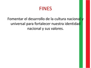 FINES
Fomentar el desarrollo de la cultura nacional y
universal para fortalecer nuestra identidad
nacional y sus valores.
 