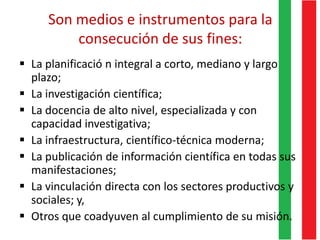 Son medios e instrumentos para la
consecución de sus fines:
 La planificació n integral a corto, mediano y largo
plazo;
 La investigación científica;
 La docencia de alto nivel, especializada y con
capacidad investigativa;
 La infraestructura, científico-técnica moderna;
 La publicación de información científica en todas sus
manifestaciones;
 La vinculación directa con los sectores productivos y
sociales; y,
 Otros que coadyuven al cumplimiento de su misión.
 