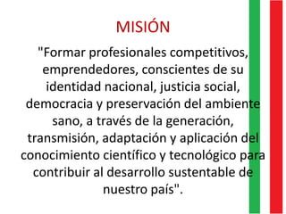 MISIÓN
"Formar profesionales competitivos,
emprendedores, conscientes de su
identidad nacional, justicia social,
democracia y preservación del ambiente
sano, a través de la generación,
transmisión, adaptación y aplicación del
conocimiento científico y tecnológico para
contribuir al desarrollo sustentable de
nuestro país".
 
