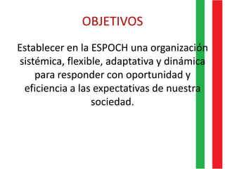 OBJETIVOS
Establecer en la ESPOCH una organización
sistémica, flexible, adaptativa y dinámica
para responder con oportunidad y
eficiencia a las expectativas de nuestra
sociedad.
 